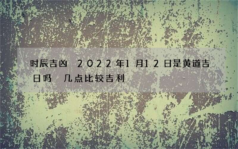 时辰吉凶 2022年1月12日是黄道吉日吗 几点比较吉利